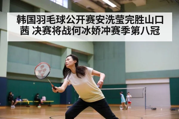 韩国羽毛球公开赛安洗莹完胜山口茜 决赛将战何冰娇冲赛季第八冠
